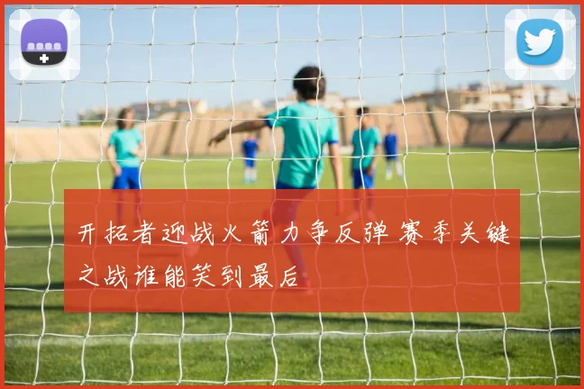 开拓者迎战火箭力争反弹 赛季关键之战谁能笑到最后