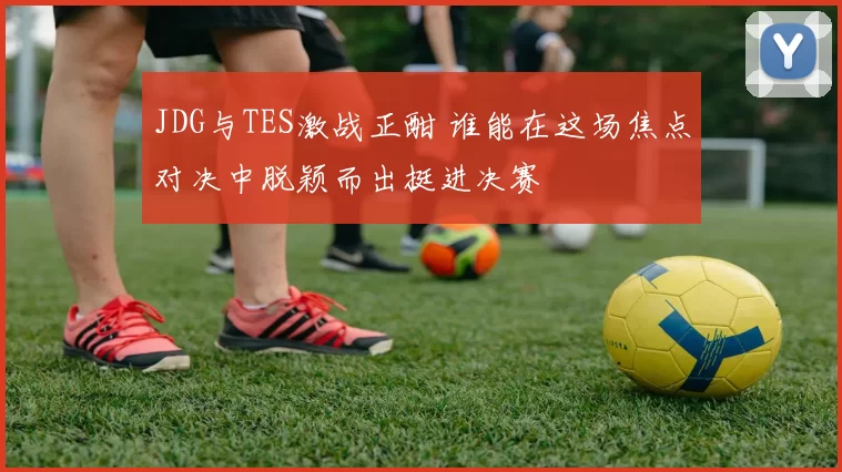 JDG与TES激战正酣 谁能在这场焦点对决中脱颖而出挺进决赛
