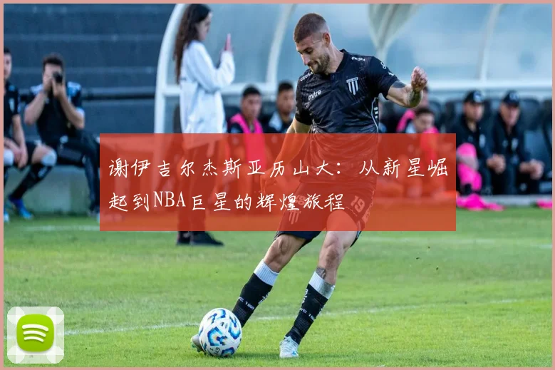 谢伊吉尔杰斯亚历山大：从新星崛起到NBA巨星的辉煌旅程