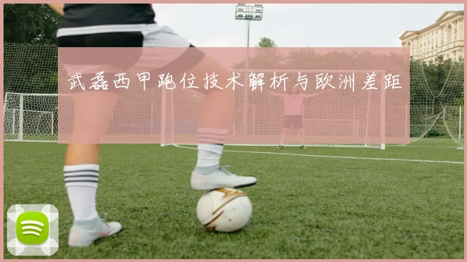 武磊西甲跑位技术解析与欧洲差距