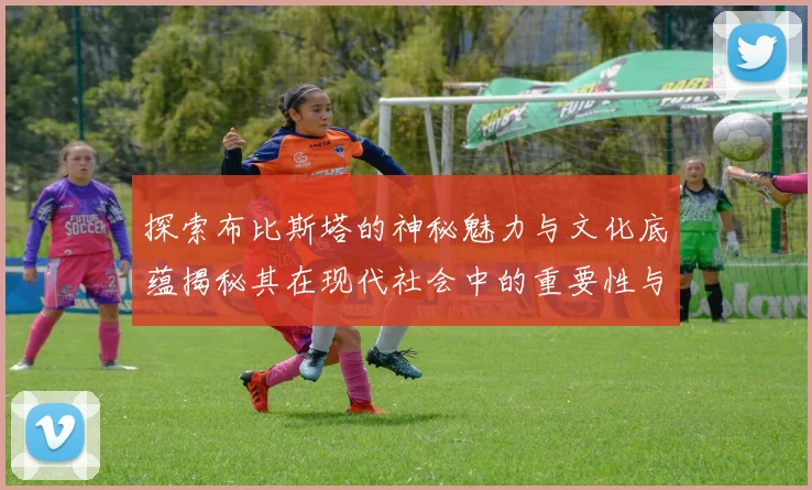 探索布比斯塔的神秘魅力与文化底蕴揭秘其在现代社会中的重要性与影响力