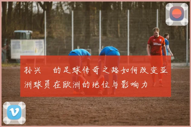 孙兴慜的足球传奇之路如何改变亚洲球员在欧洲的地位与影响力