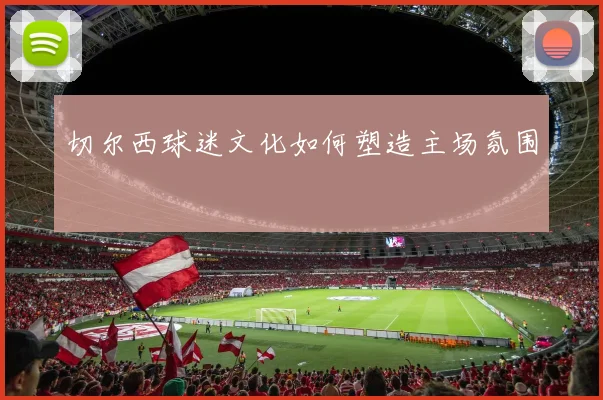 切尔西球迷文化如何塑造主场氛围