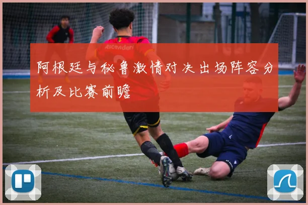 阿根廷与秘鲁激情对决出场阵容分析及比赛前瞻