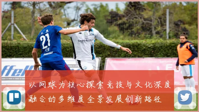 以网球为核心探索竞技与文化深度融合的多维度全景发展创新路径