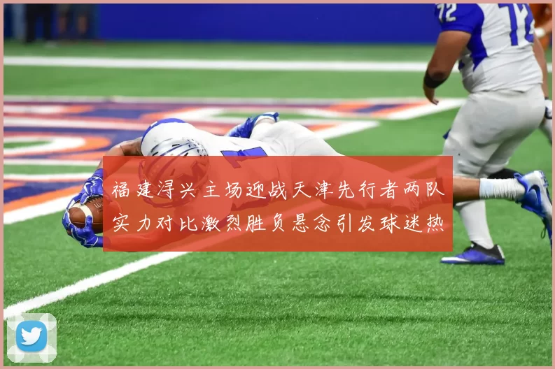 福建浔兴主场迎战天津先行者两队实力对比激烈胜负悬念引发球迷热议