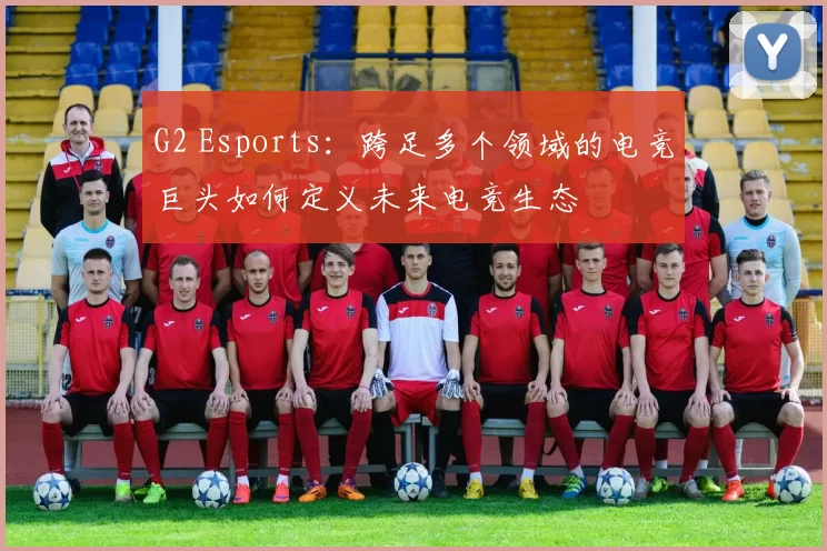 G2 Esports：跨足多个领域的电竞巨头如何定义未来电竞生态